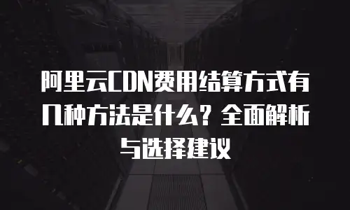 阿里云CDN费用结算方式有几种方法是什么？全面解析与选择建议