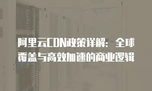 阿里云CDN政策详解：全球覆盖与高效加速的商业逻辑