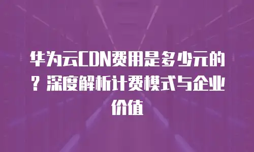 华为云CDN费用是多少元的？深度解析计费模式与企业价值