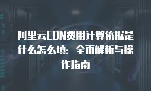 阿里云CDN费用计算依据是什么怎么填：全面解析与操作指南