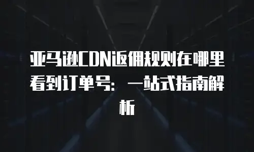 亚马逊CDN返佣规则在哪里看到订单号：一站式指南解析