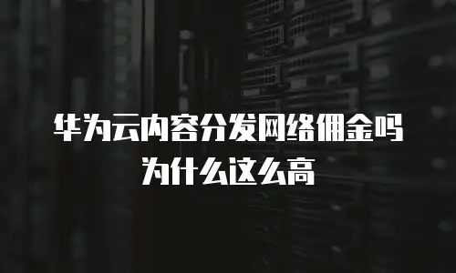 华为云内容分发网络佣金吗为什么这么高