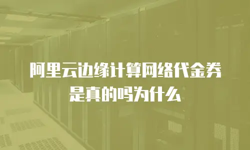 阿里云边缘计算网络代金券是真的吗为什么