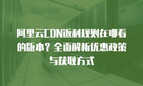 阿里云CDN返利规则在哪看的版本？全面解析优惠政策与获取方式