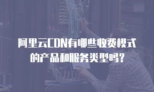 阿里云CDN有哪些收费模式的产品和服务类型吗？