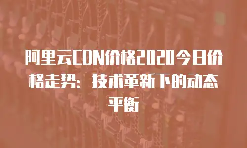 阿里云CDN价格2020今日价格走势：技术革新下的动态平衡