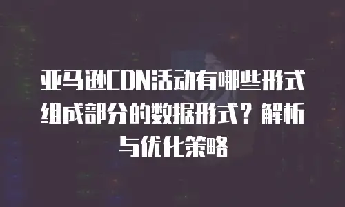 亚马逊CDN活动有哪些形式组成部分的数据形式？解析与优化策略