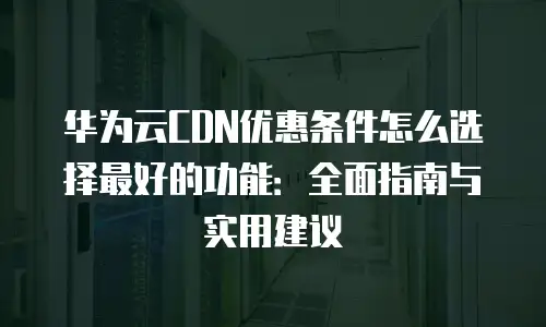 华为云CDN优惠条件怎么选择最好的功能：全面指南与实用建议