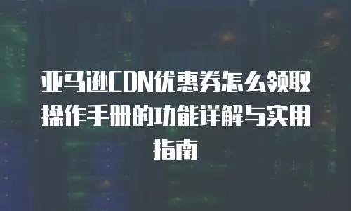 亚马逊CDN优惠券怎么领取操作手册的功能详解与实用指南