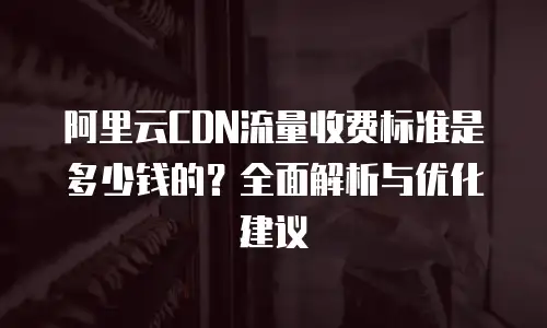 阿里云CDN流量收费标准是多少钱的？全面解析与优化建议
