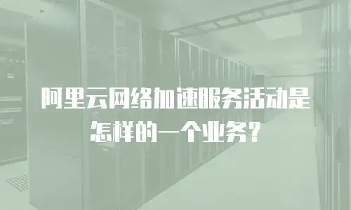 阿里云网络加速服务活动是怎样的一个业务？