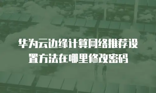 华为云边缘计算网络推荐设置方法在哪里修改密码