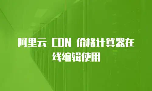 阿里云 CDN 价格计算器在线编辑使用