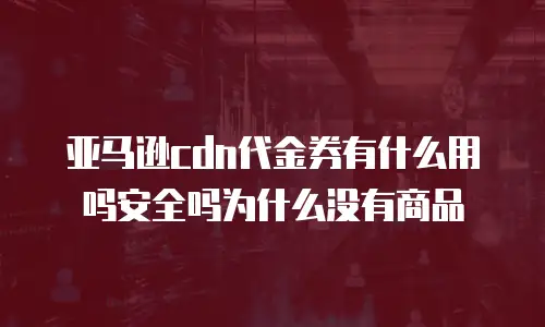 亚马逊cdn代金券有什么用吗安全吗为什么没有商品