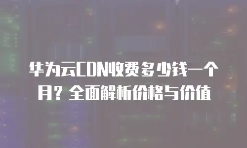 华为云CDN收费多少钱一个月？全面解析价格与价值