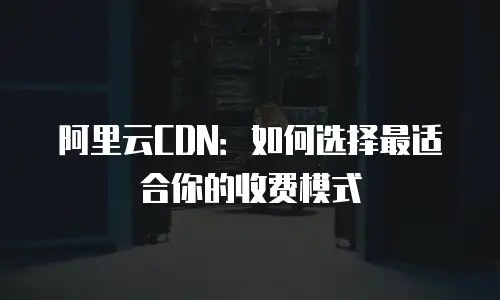 阿里云CDN：如何选择最适合你的收费模式