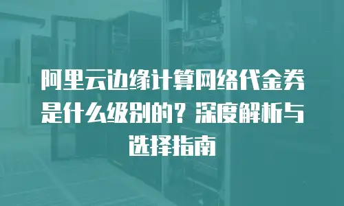 阿里云边缘计算网络代金券是什么级别的？深度解析与选择指南
