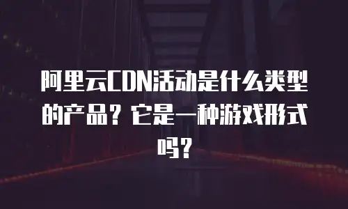 阿里云CDN活动是什么类型的产品？它是一种游戏形式吗？