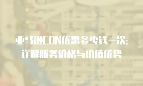 亚马逊CDN优惠多少钱一次：详解服务价格与价值优势