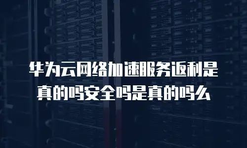 华为云网络加速服务返利是真的吗安全吗是真的吗么