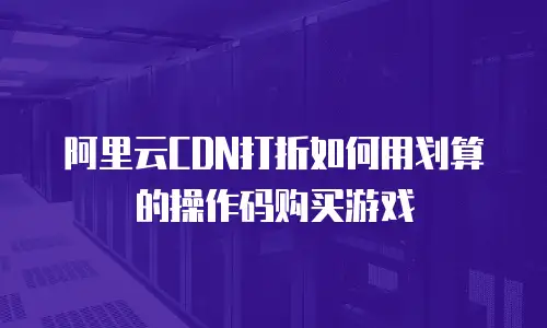 阿里云CDN打折如何用划算的操作码购买游戏