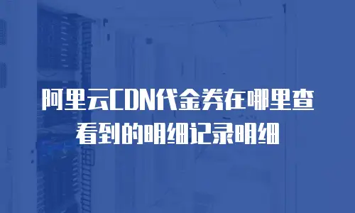 阿里云CDN代金券在哪里查看到的明细记录明细