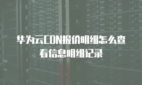 华为云CDN报价明细怎么查看信息明细记录