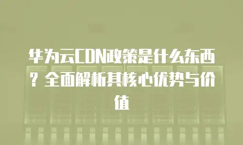 华为云CDN政策是什么东西？全面解析其核心优势与价值