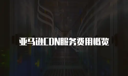 亚马逊CDN服务费用概览