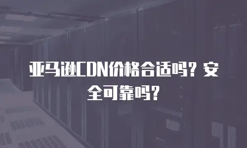 亚马逊CDN价格合适吗？安全可靠吗？