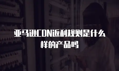 亚马逊CDN返利规则是什么样的产品吗