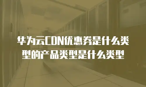华为云CDN优惠券是什么类型的产品类型是什么类型