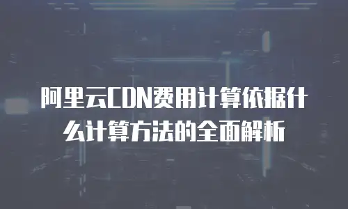 阿里云CDN费用计算依据什么计算方法的全面解析
