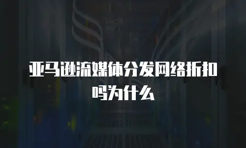 亚马逊流媒体分发网络折扣吗为什么