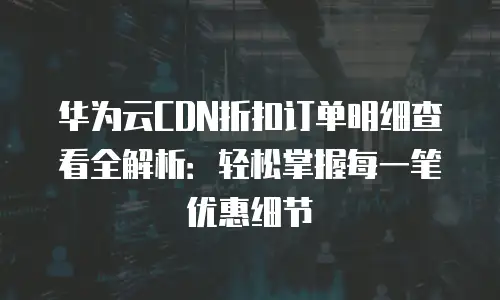 华为云CDN折扣订单明细查看全解析：轻松掌握每一笔优惠细节