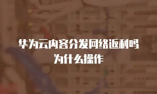 华为云内容分发网络返利吗为什么操作