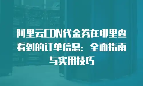 阿里云CDN代金券在哪里查看到的订单信息：全面指南与实用技巧