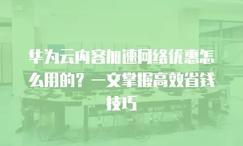 华为云内容加速网络优惠怎么用的？一文掌握高效省钱技巧