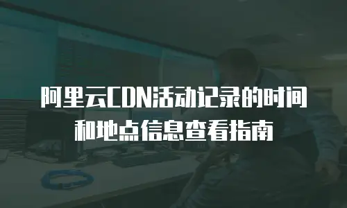 阿里云CDN活动记录的时间和地点信息查看指南