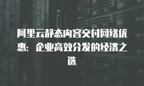 阿里云静态内容交付网络优惠：企业高效分发的经济之选
