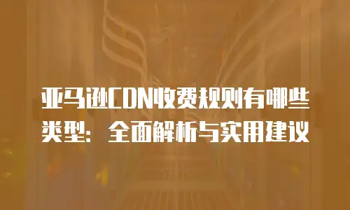亚马逊CDN收费规则有哪些类型：全面解析与实用建议