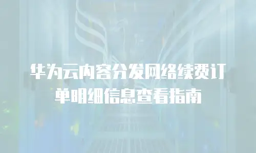 华为云内容分发网络续费订单明细信息查看指南