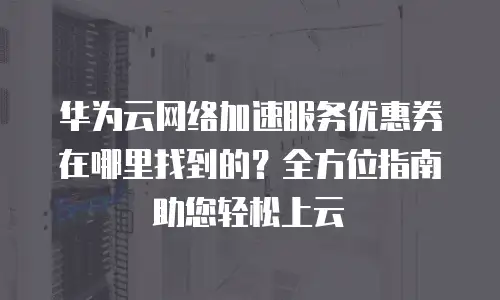 华为云网络加速服务优惠券在哪里找到的？全方位指南助您轻松上云