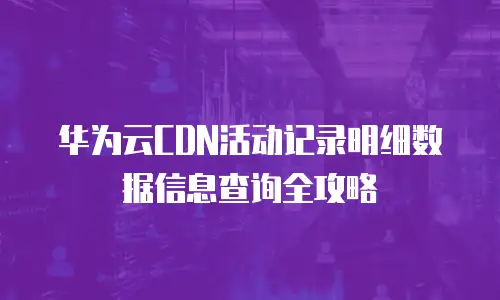 华为云CDN活动记录明细数据信息查询全攻略