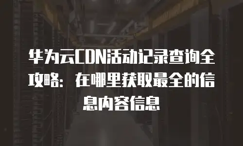华为云CDN活动记录查询全攻略：在哪里获取最全的信息内容信息