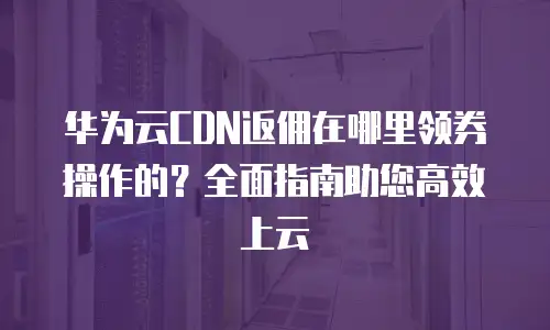 华为云CDN返佣在哪里领券操作的？全面指南助您高效上云
