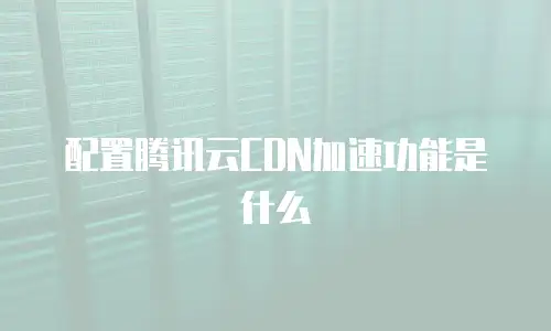 配置腾讯云CDN加速功能是什么
