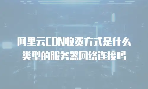 阿里云CDN收费方式是什么类型的服务器网络连接吗