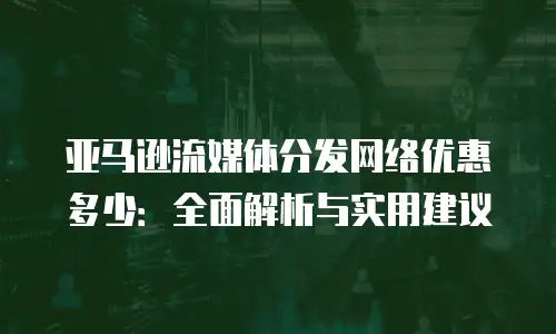 亚马逊流媒体分发网络优惠多少：全面解析与实用建议