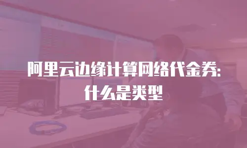 阿里云边缘计算网络代金券：什么是类型